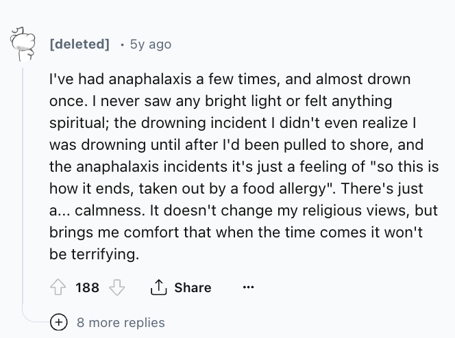 number - deleted 5y ago . I've had anaphalaxis a few times, and almost drown once. I never saw any bright light or felt anything spiritual; the drowning incident I didn't even realize I was drowning until after I'd been pulled to shore, and the anaphalaxi